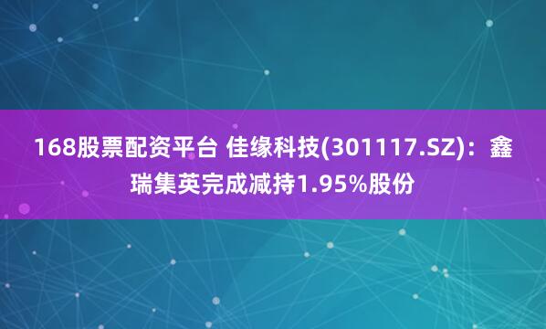 168股票配资平台 佳缘科技(301117.SZ)：鑫瑞集英完成减持1.95%股份