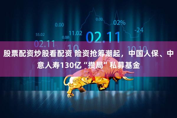 股票配资炒股看配资 险资抢筹潮起，中国人保、中意人寿130亿“攒局”私募基金