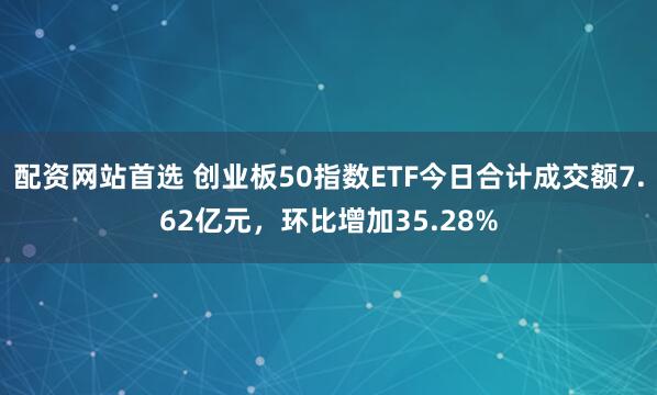 配资网站首选 创业板50指数ETF今日合计成交额7.62亿元，环比增加35.28%