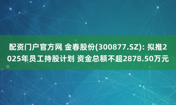 配资门户官方网 金春股份(300877.SZ): 拟推2025年员工持股计划 资金总额不超2878.50万元