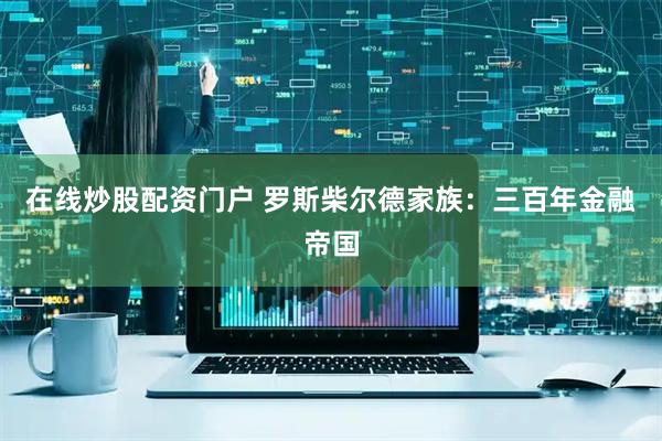 在线炒股配资门户 罗斯柴尔德家族：三百年金融帝国