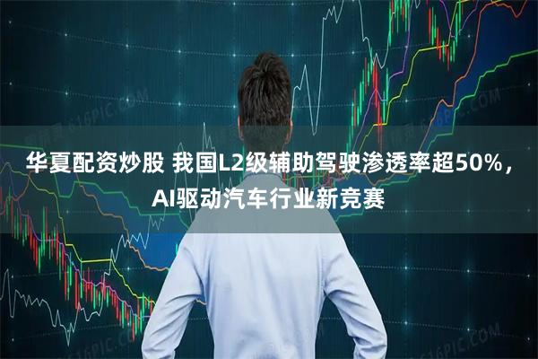 华夏配资炒股 我国L2级辅助驾驶渗透率超50%，AI驱动汽车行业新竞赛