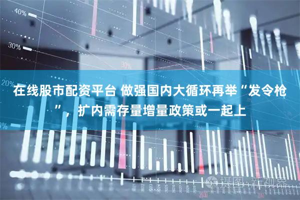在线股市配资平台 做强国内大循环再举“发令枪”，扩内需存量增量政策或一起上