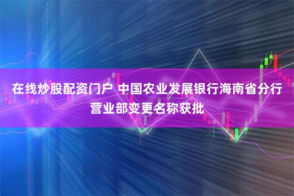 在线炒股配资门户 中国农业发展银行海南省分行营业部变更名称获批