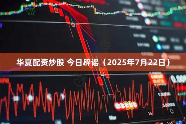 华夏配资炒股 今日辟谣（2025年7月22日）