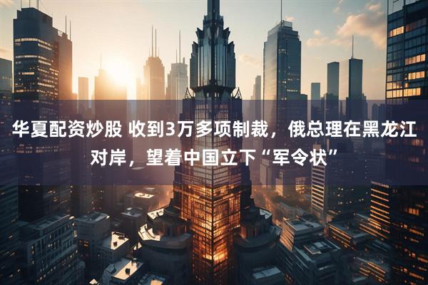 华夏配资炒股 收到3万多项制裁，俄总理在黑龙江对岸，望着中国立下“军令状”