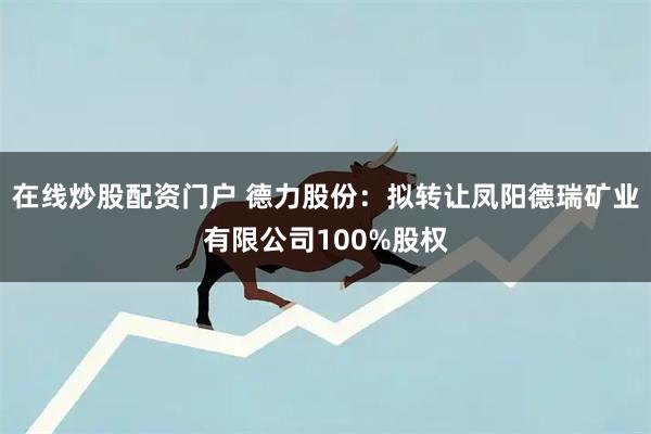 在线炒股配资门户 德力股份：拟转让凤阳德瑞矿业有限公司100%股权