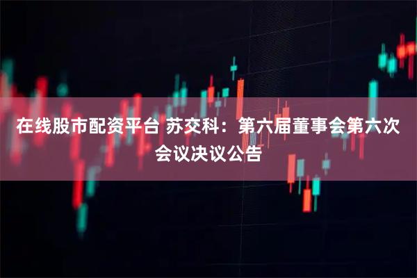 在线股市配资平台 苏交科：第六届董事会第六次会议决议公告