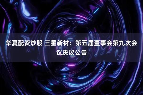 华夏配资炒股 三星新材：第五届董事会第九次会议决议公告