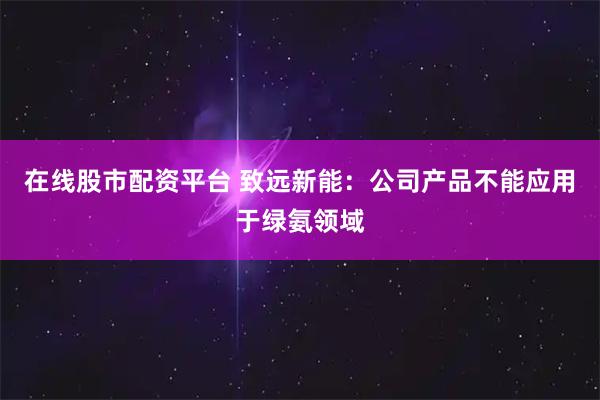 在线股市配资平台 致远新能：公司产品不能应用于绿氨领域