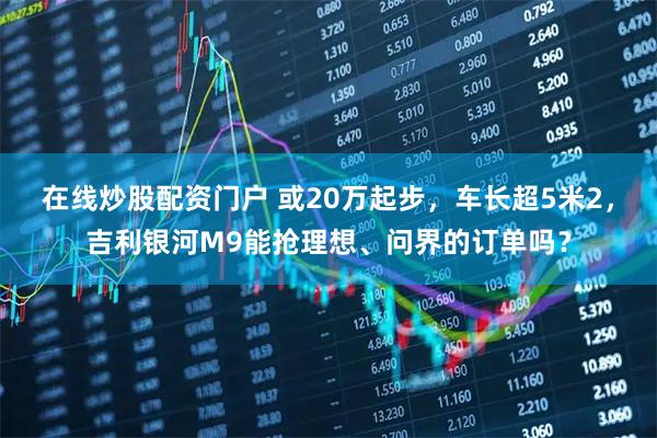 在线炒股配资门户 或20万起步，车长超5米2，吉利银河M9能抢理想、问界的订单吗？