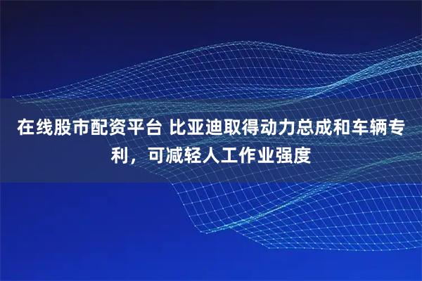 在线股市配资平台 比亚迪取得动力总成和车辆专利，可减轻人工作业强度