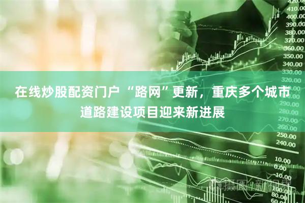 在线炒股配资门户 “路网”更新，重庆多个城市道路建设项目迎来新进展