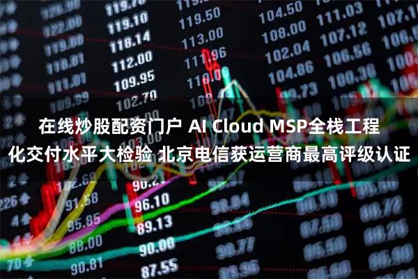 在线炒股配资门户 AI Cloud MSP全栈工程化交付水平大检验 北京电信获运营商最高评级认证