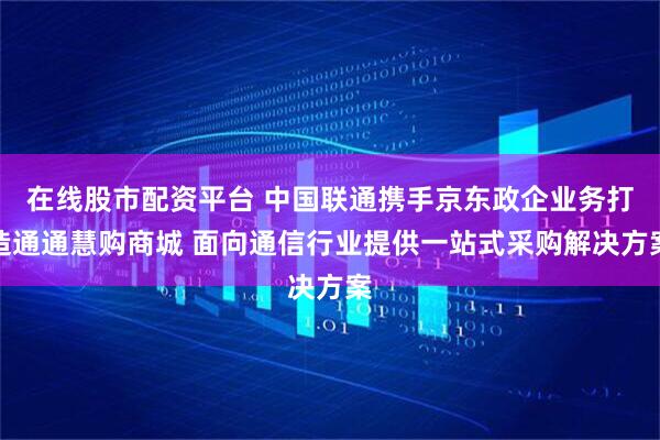 在线股市配资平台 中国联通携手京东政企业务打造通通慧购商城 面向通信行业提供一站式采购解决方案