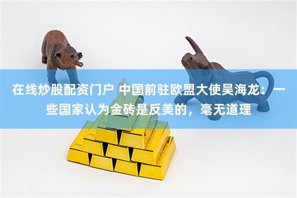 在线炒股配资门户 中国前驻欧盟大使吴海龙：一些国家认为金砖是反美的，毫无道理