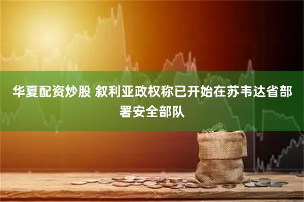 华夏配资炒股 叙利亚政权称已开始在苏韦达省部署安全部队