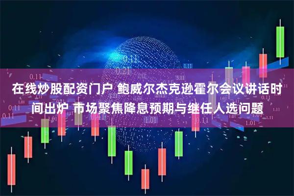 在线炒股配资门户 鲍威尔杰克逊霍尔会议讲话时间出炉 市场聚焦降息预期与继任人选问题
