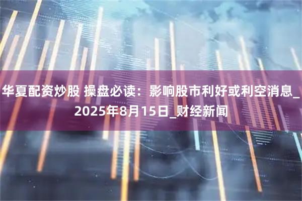 华夏配资炒股 操盘必读：影响股市利好或利空消息_2025年8月15日_财经新闻