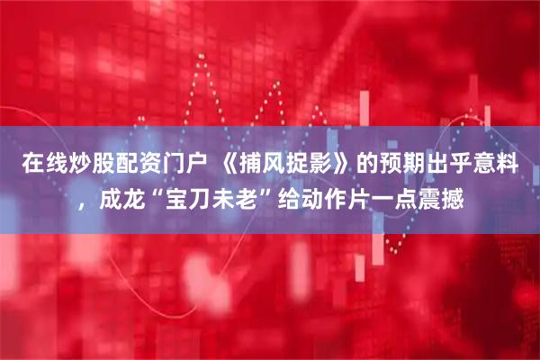 在线炒股配资门户 《捕风捉影》的预期出乎意料，成龙“宝刀未老”给动作片一点震撼
