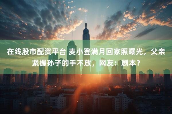 在线股市配资平台 麦小登满月回家照曝光，父亲紧握孙子的手不放，网友：剧本？