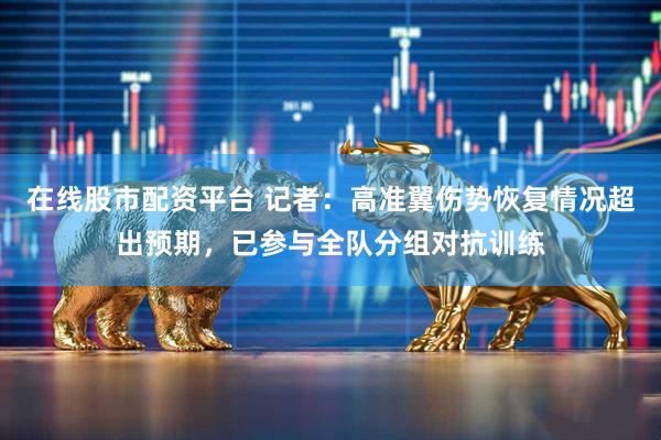 在线股市配资平台 记者：高准翼伤势恢复情况超出预期，已参与全队分组对抗训练