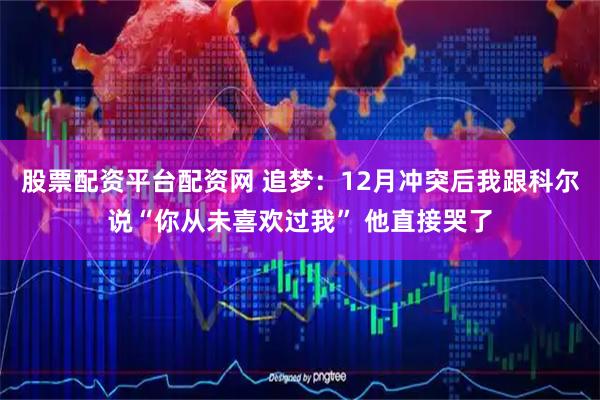 股票配资平台配资网 追梦：12月冲突后我跟科尔说“你从未喜欢过我” 他直接哭了
