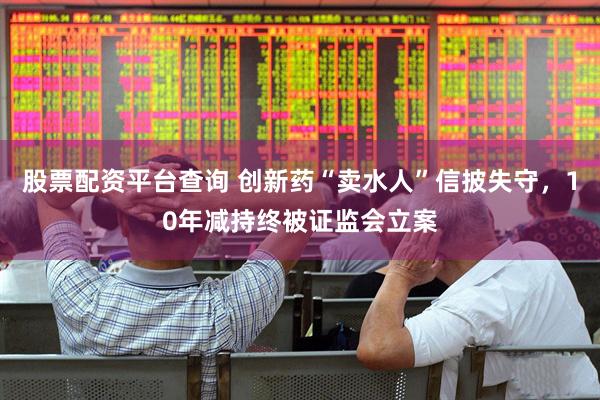 股票配资平台查询 创新药“卖水人”信披失守，10年减持终被证监会立案