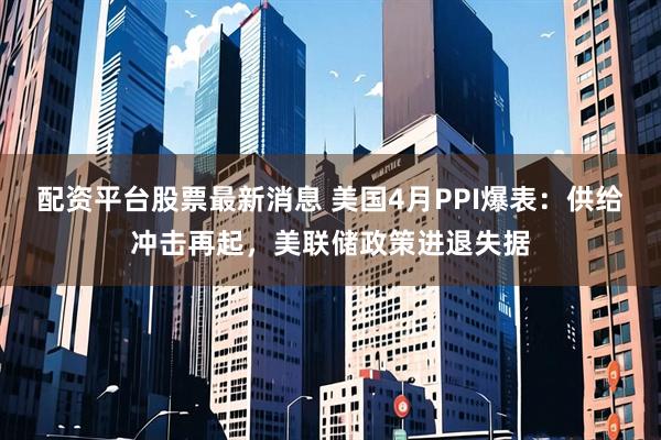 配资平台股票最新消息 美国4月PPI爆表：供给冲击再起，美联储政策进退失据