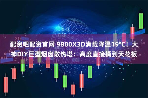 配资吧配资官网 9800X3D满载降温19℃！大神DIY巨型烟囱散热塔：高度直接捅到天花板