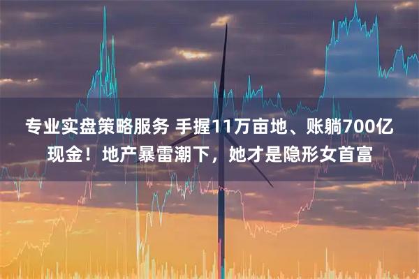 专业实盘策略服务 手握11万亩地、账躺700亿现金!地产暴雷潮下,她才是隐形女首富