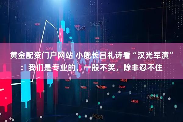 黄金配资门户网站 小舰长吕礼诗看“汉光军演”：我们是专业的，一般不笑，除非忍不住