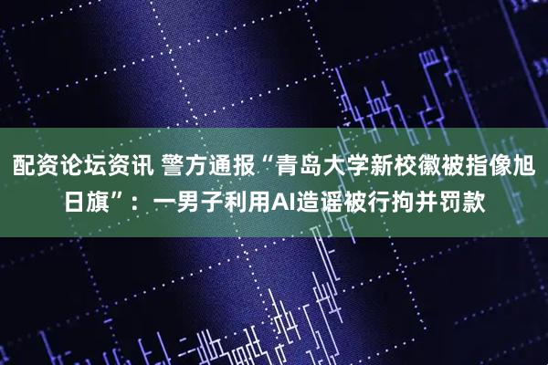 配资论坛资讯 警方通报“青岛大学新校徽被指像旭日旗”：一男子利用AI造谣被行拘并罚款