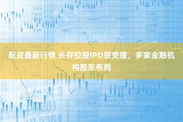 配资最新行情 长存控股IPO获受理，多家金融机构股东布局