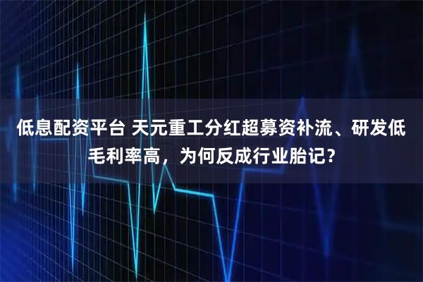 低息配资平台 天元重工分红超募资补流、研发低毛利率高,为何反成行业胎记?