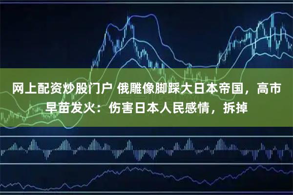 网上配资炒股门户 俄雕像脚踩大日本帝国，高市早苗发火：伤害日本人民感情，拆掉