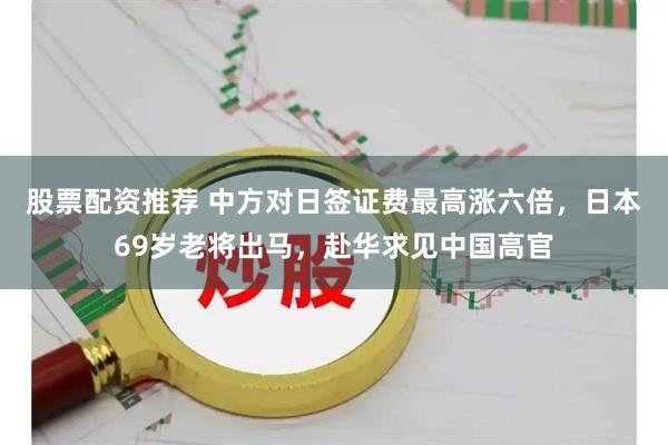 股票配资推荐 中方对日签证费最高涨六倍，日本69岁老将出马，赴华求见中国高官