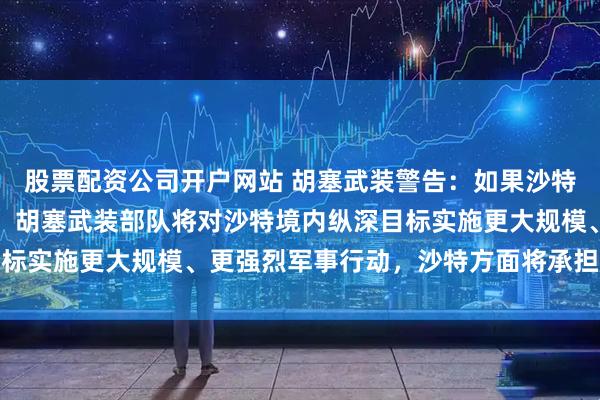 股票配资公司开户网站 胡塞武装警告：如果沙特方面继续发动军事行动，胡塞武装部队将对沙特境内纵深目标实施更大规模、更强烈军事行动，沙特方面将承担严重后果
