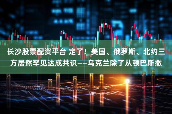 长沙股票配资平台 定了！美国、俄罗斯、北约三方居然罕见达成共识——乌克兰除了从顿巴斯撤