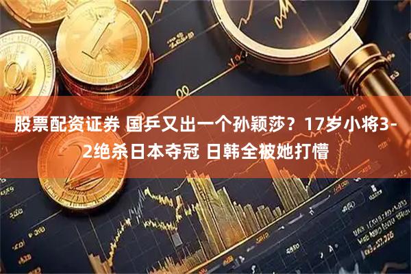 股票配资证券 国乒又出一个孙颖莎？17岁小将3-2绝杀日本夺冠 日韩全被她打懵