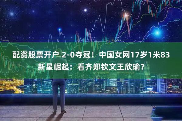 配资股票开户 2-0夺冠！中国女网17岁1米83新星崛起：看齐郑钦文王欣瑜？
