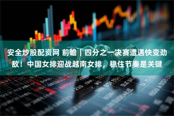 安全炒股配资网 前瞻｜四分之一决赛遭遇快变劲敌！中国女排迎战越南女排，稳住节奏是关键