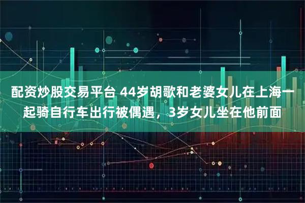 配资炒股交易平台 44岁胡歌和老婆女儿在上海一起骑自行车出行被偶遇，3岁女儿坐在他前面