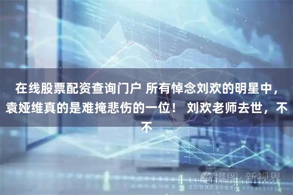 在线股票配资查询门户 所有悼念刘欢的明星中，袁娅维真的是难掩悲伤的一位！ 刘欢老师去世，不